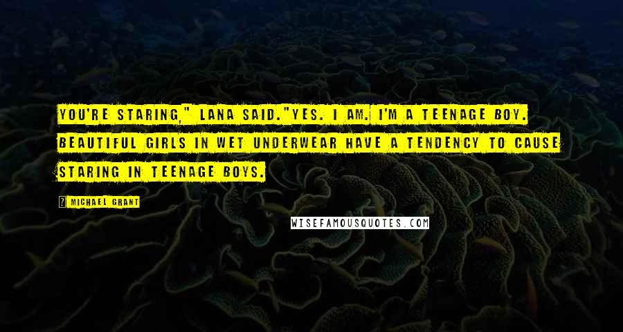 Michael Grant Quotes: You're staring," Lana said."Yes. I am. I'm a teenage boy. Beautiful girls in wet underwear have a tendency to cause staring in teenage boys.