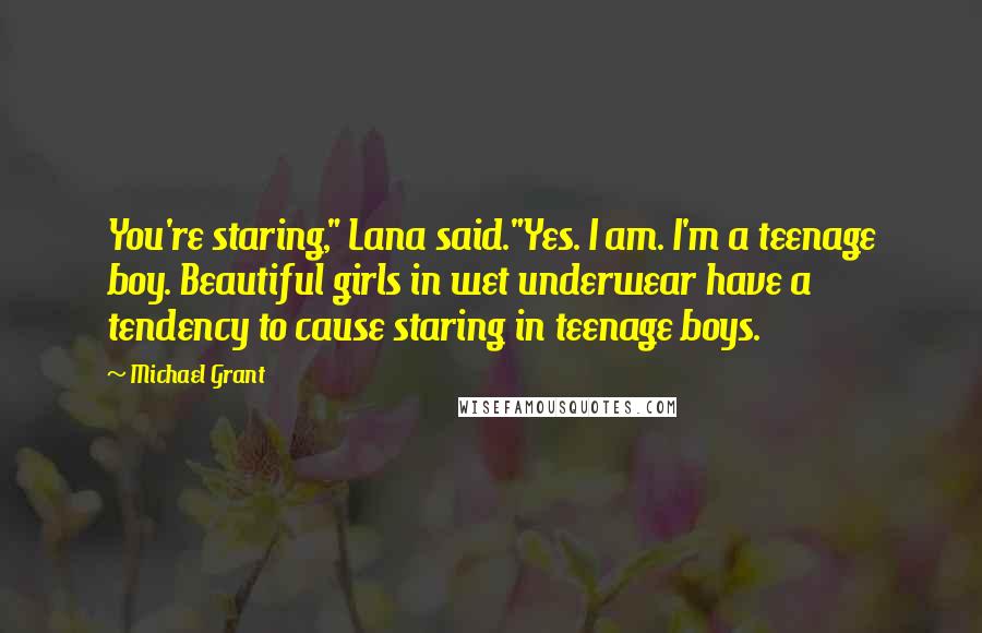 Michael Grant Quotes: You're staring," Lana said."Yes. I am. I'm a teenage boy. Beautiful girls in wet underwear have a tendency to cause staring in teenage boys.