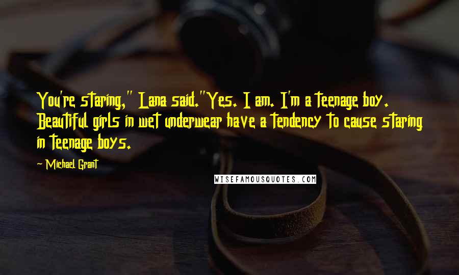 Michael Grant Quotes: You're staring," Lana said."Yes. I am. I'm a teenage boy. Beautiful girls in wet underwear have a tendency to cause staring in teenage boys.