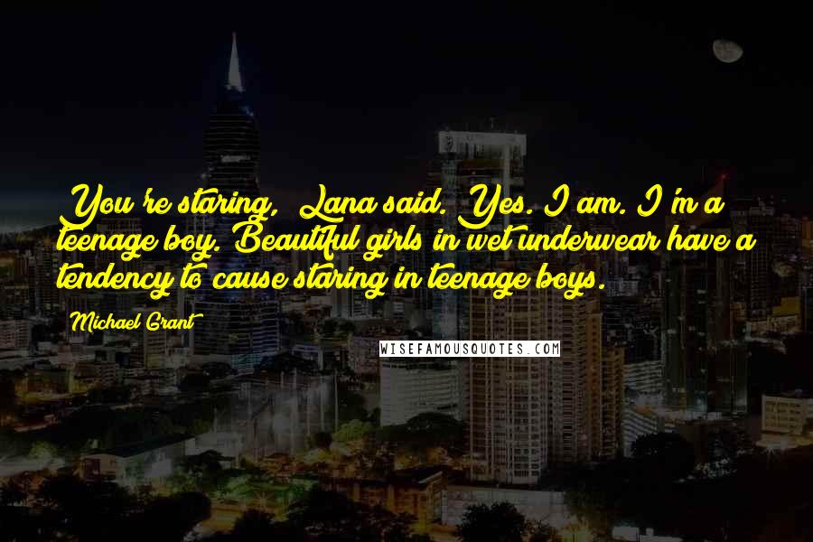 Michael Grant Quotes: You're staring," Lana said."Yes. I am. I'm a teenage boy. Beautiful girls in wet underwear have a tendency to cause staring in teenage boys.