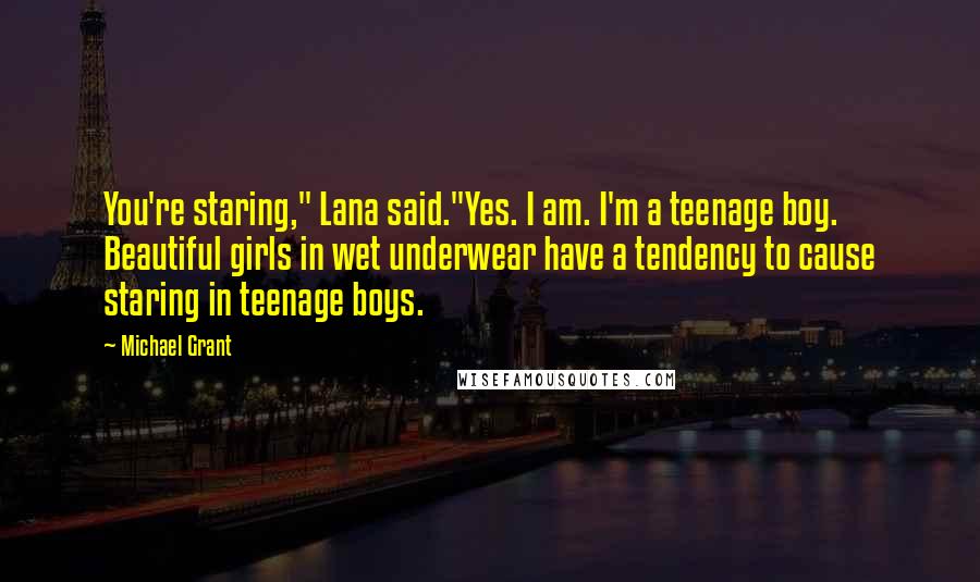 Michael Grant Quotes: You're staring," Lana said."Yes. I am. I'm a teenage boy. Beautiful girls in wet underwear have a tendency to cause staring in teenage boys.