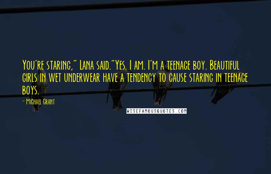 Michael Grant Quotes: You're staring," Lana said."Yes. I am. I'm a teenage boy. Beautiful girls in wet underwear have a tendency to cause staring in teenage boys.