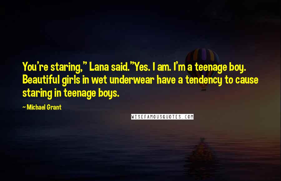 Michael Grant Quotes: You're staring," Lana said."Yes. I am. I'm a teenage boy. Beautiful girls in wet underwear have a tendency to cause staring in teenage boys.