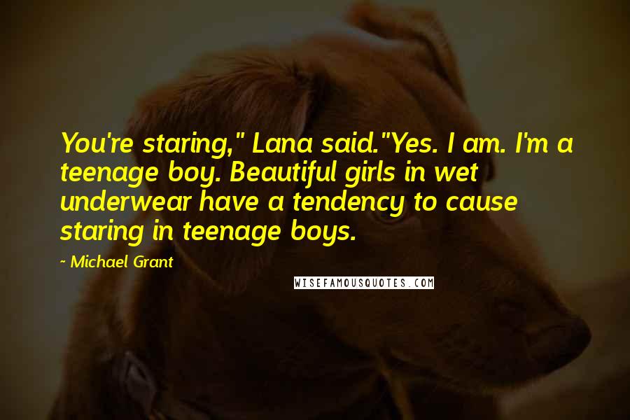 Michael Grant Quotes: You're staring," Lana said."Yes. I am. I'm a teenage boy. Beautiful girls in wet underwear have a tendency to cause staring in teenage boys.