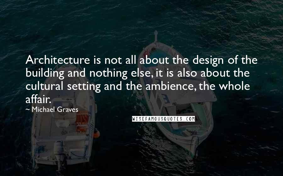 Michael Graves Quotes: Architecture is not all about the design of the building and nothing else, it is also about the cultural setting and the ambience, the whole affair.