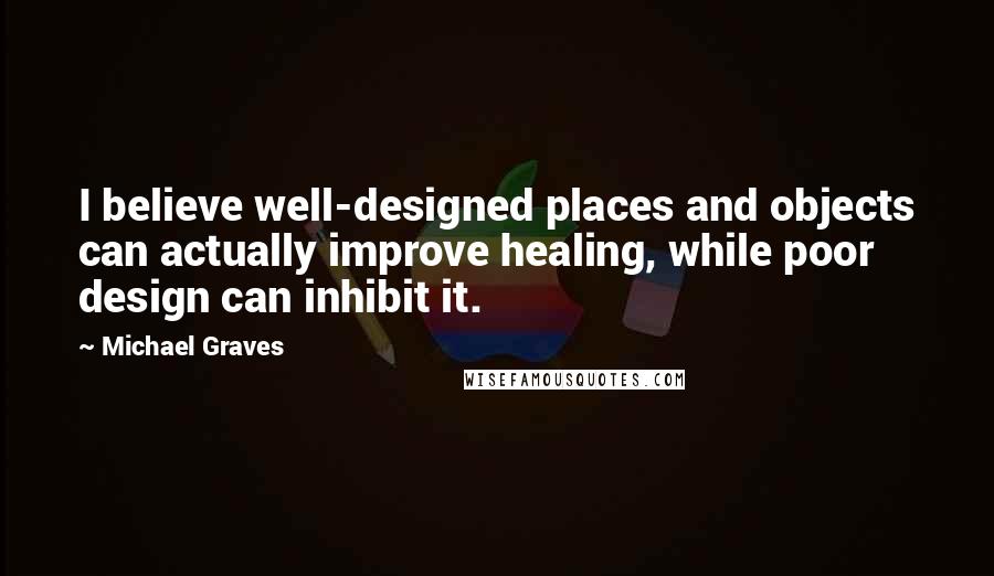 Michael Graves Quotes: I believe well-designed places and objects can actually improve healing, while poor design can inhibit it.