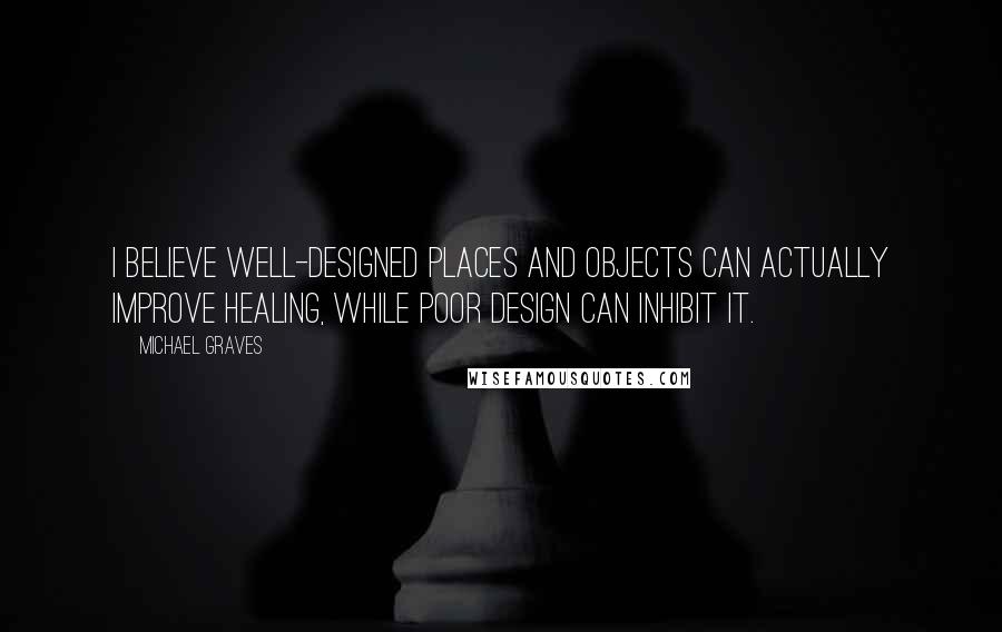 Michael Graves Quotes: I believe well-designed places and objects can actually improve healing, while poor design can inhibit it.