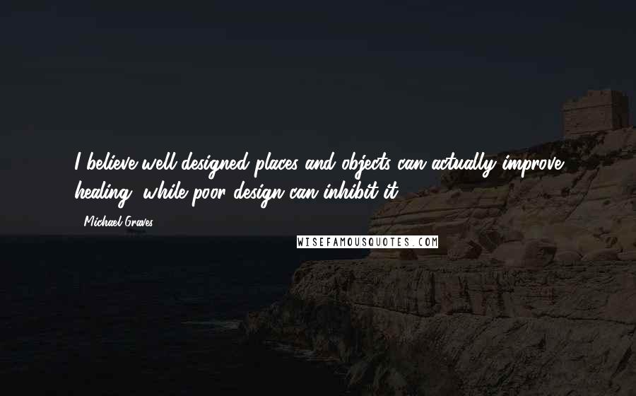 Michael Graves Quotes: I believe well-designed places and objects can actually improve healing, while poor design can inhibit it.