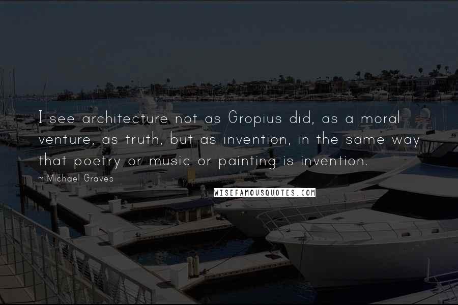 Michael Graves Quotes: I see architecture not as Gropius did, as a moral venture, as truth, but as invention, in the same way that poetry or music or painting is invention.