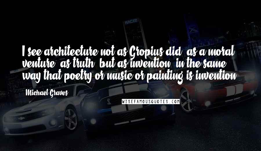 Michael Graves Quotes: I see architecture not as Gropius did, as a moral venture, as truth, but as invention, in the same way that poetry or music or painting is invention.