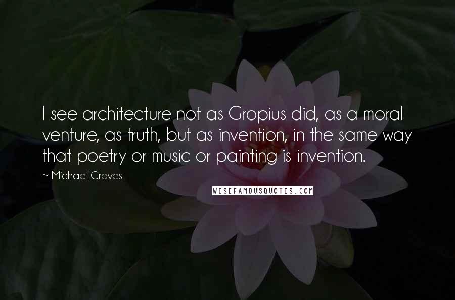 Michael Graves Quotes: I see architecture not as Gropius did, as a moral venture, as truth, but as invention, in the same way that poetry or music or painting is invention.