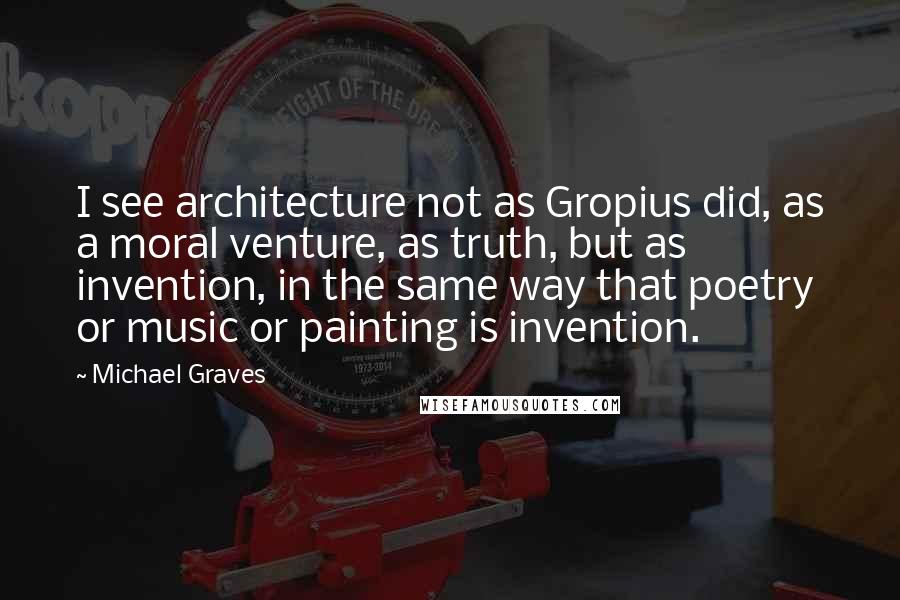 Michael Graves Quotes: I see architecture not as Gropius did, as a moral venture, as truth, but as invention, in the same way that poetry or music or painting is invention.