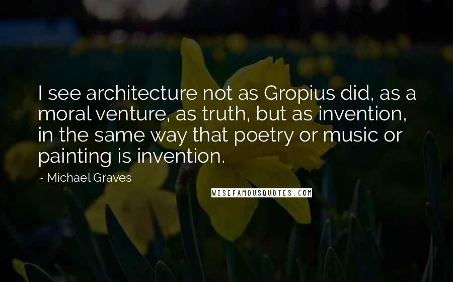 Michael Graves Quotes: I see architecture not as Gropius did, as a moral venture, as truth, but as invention, in the same way that poetry or music or painting is invention.