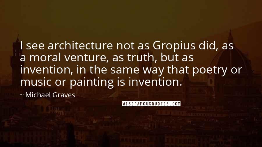 Michael Graves Quotes: I see architecture not as Gropius did, as a moral venture, as truth, but as invention, in the same way that poetry or music or painting is invention.