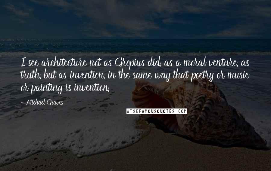 Michael Graves Quotes: I see architecture not as Gropius did, as a moral venture, as truth, but as invention, in the same way that poetry or music or painting is invention.