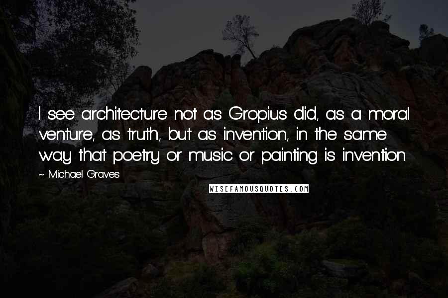 Michael Graves Quotes: I see architecture not as Gropius did, as a moral venture, as truth, but as invention, in the same way that poetry or music or painting is invention.