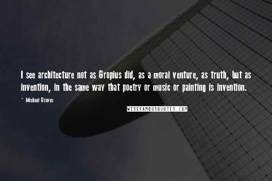 Michael Graves Quotes: I see architecture not as Gropius did, as a moral venture, as truth, but as invention, in the same way that poetry or music or painting is invention.