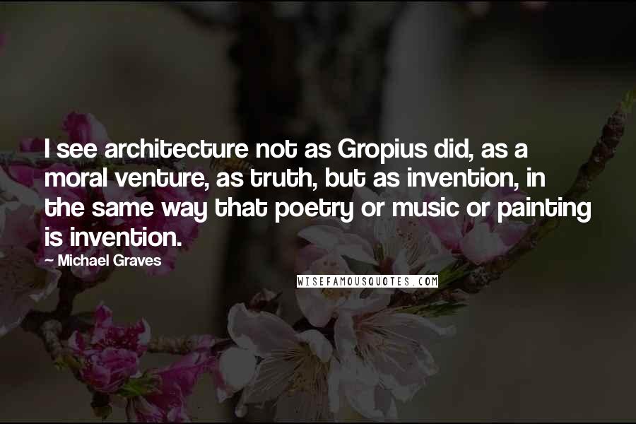 Michael Graves Quotes: I see architecture not as Gropius did, as a moral venture, as truth, but as invention, in the same way that poetry or music or painting is invention.