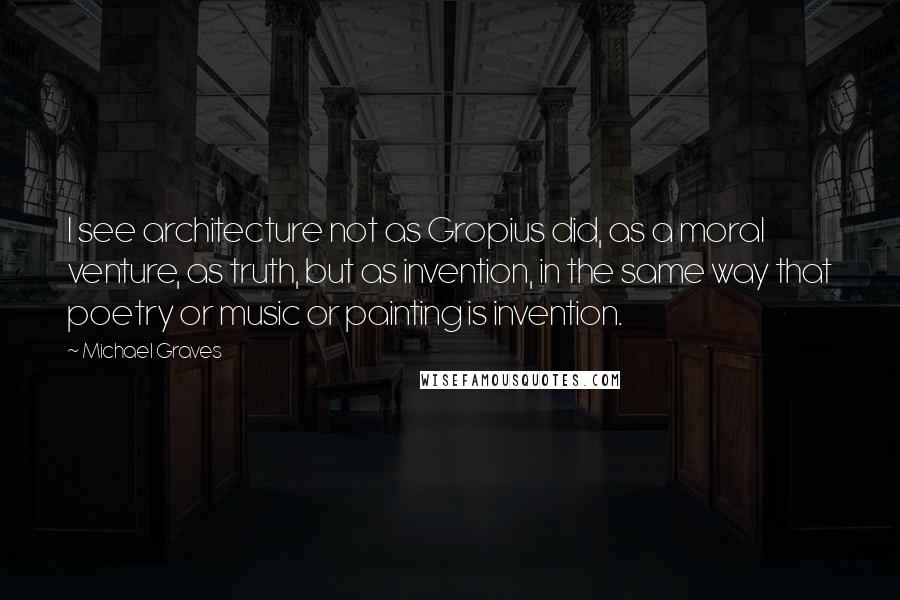 Michael Graves Quotes: I see architecture not as Gropius did, as a moral venture, as truth, but as invention, in the same way that poetry or music or painting is invention.