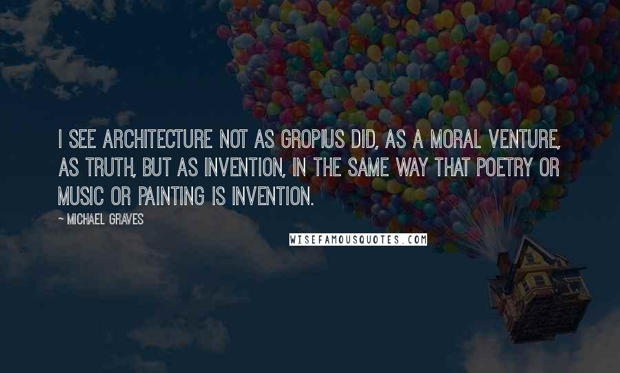 Michael Graves Quotes: I see architecture not as Gropius did, as a moral venture, as truth, but as invention, in the same way that poetry or music or painting is invention.