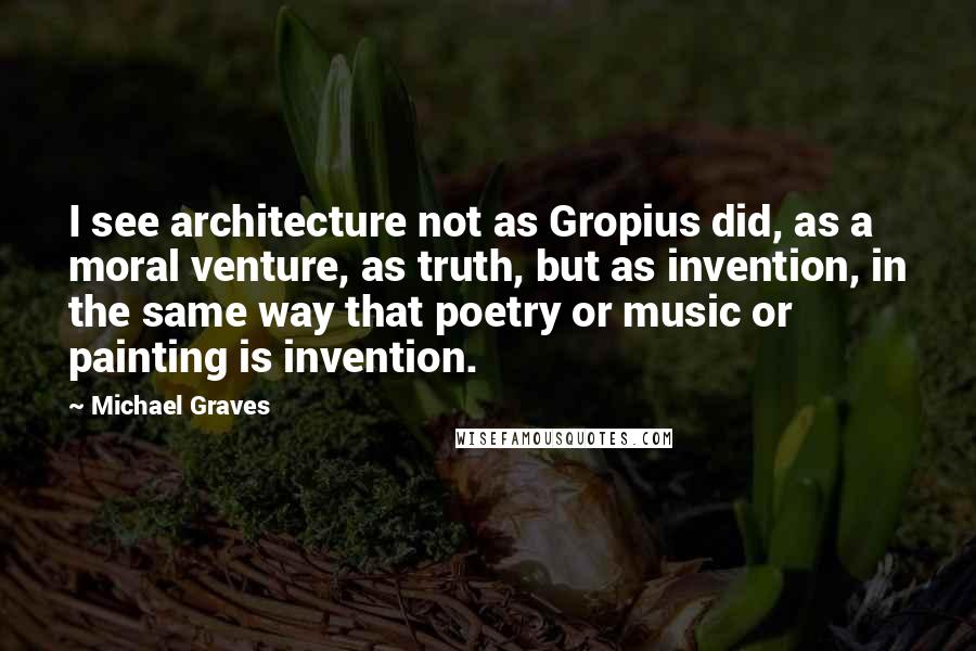 Michael Graves Quotes: I see architecture not as Gropius did, as a moral venture, as truth, but as invention, in the same way that poetry or music or painting is invention.