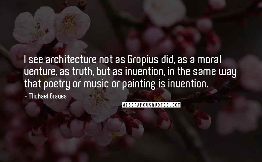 Michael Graves Quotes: I see architecture not as Gropius did, as a moral venture, as truth, but as invention, in the same way that poetry or music or painting is invention.