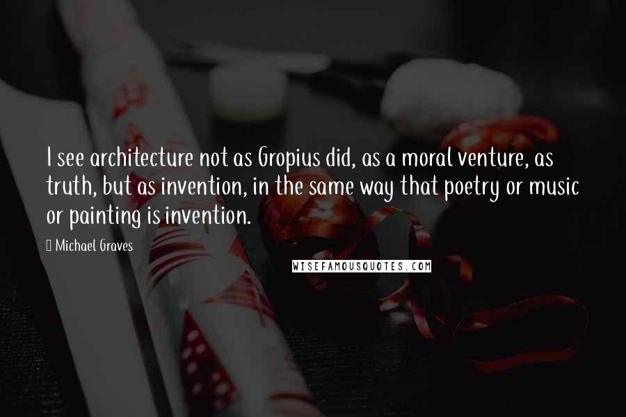 Michael Graves Quotes: I see architecture not as Gropius did, as a moral venture, as truth, but as invention, in the same way that poetry or music or painting is invention.