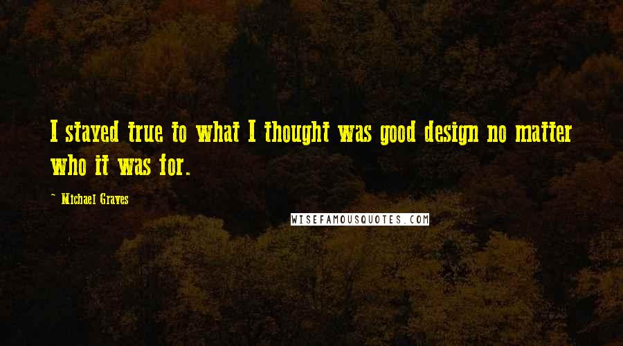 Michael Graves Quotes: I stayed true to what I thought was good design no matter who it was for.