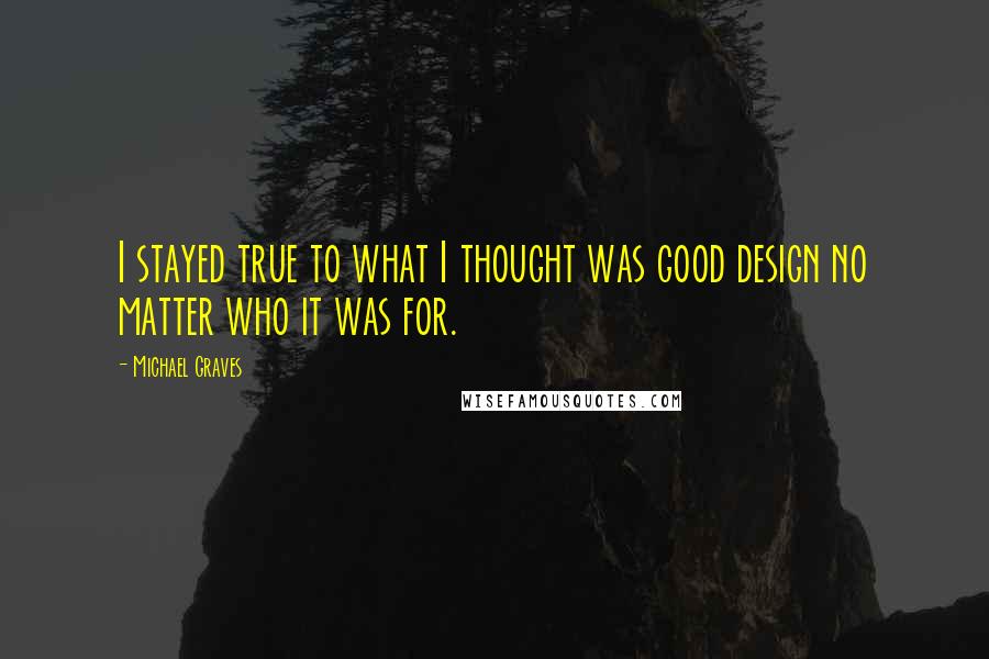 Michael Graves Quotes: I stayed true to what I thought was good design no matter who it was for.