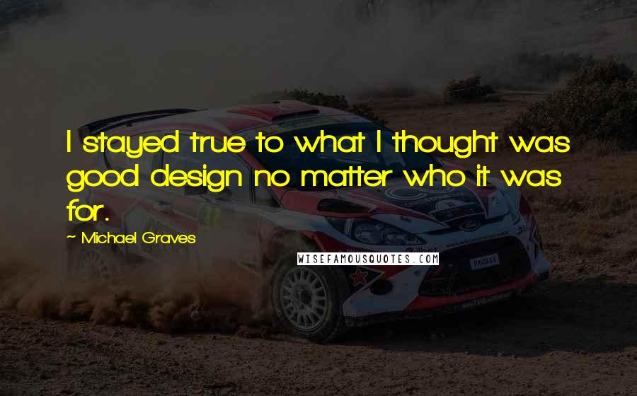 Michael Graves Quotes: I stayed true to what I thought was good design no matter who it was for.