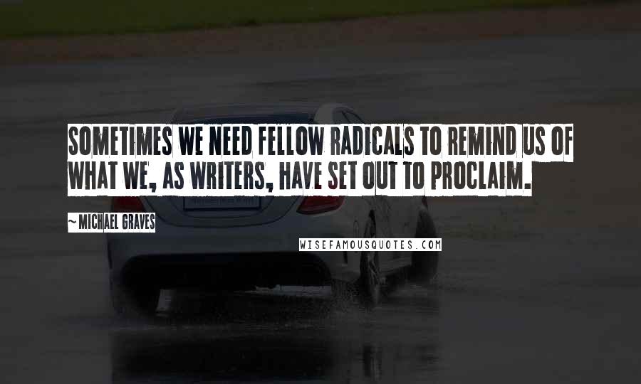 Michael Graves Quotes: Sometimes we need fellow radicals to remind us of what we, as writers, have set out to proclaim.