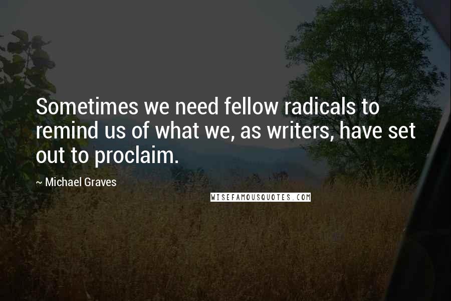 Michael Graves Quotes: Sometimes we need fellow radicals to remind us of what we, as writers, have set out to proclaim.