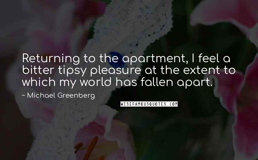 Michael Greenberg Quotes: Returning to the apartment, I feel a bitter tipsy pleasure at the extent to which my world has fallen apart.