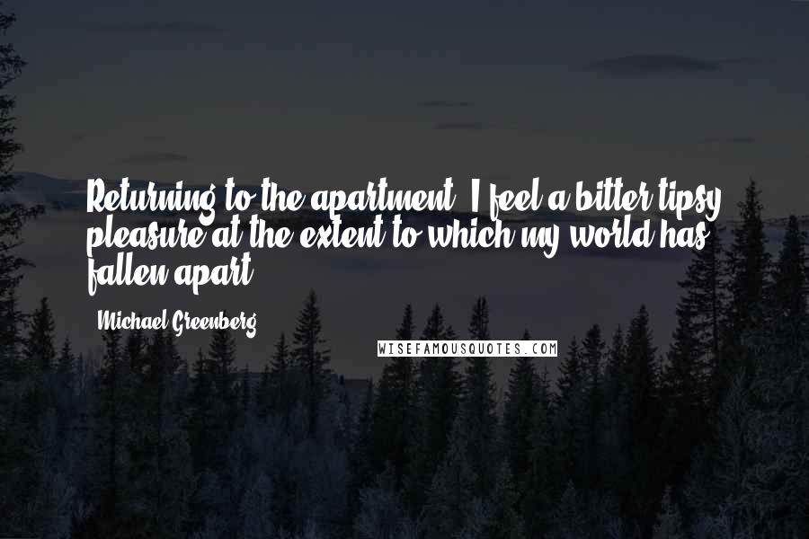 Michael Greenberg Quotes: Returning to the apartment, I feel a bitter tipsy pleasure at the extent to which my world has fallen apart.