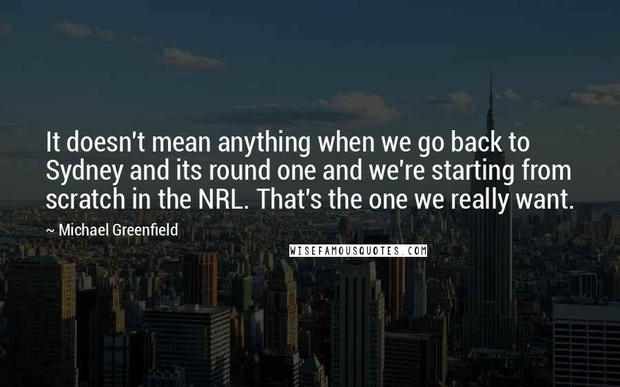 Michael Greenfield Quotes: It doesn't mean anything when we go back to Sydney and its round one and we're starting from scratch in the NRL. That's the one we really want.