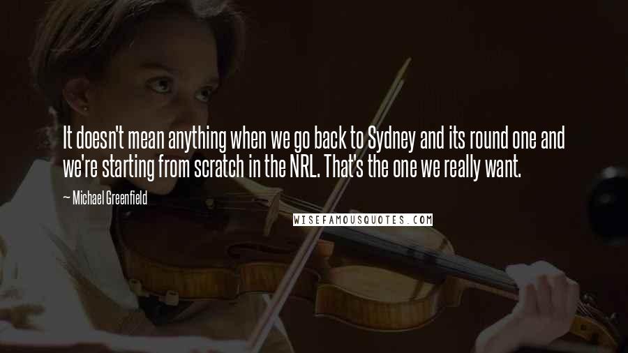 Michael Greenfield Quotes: It doesn't mean anything when we go back to Sydney and its round one and we're starting from scratch in the NRL. That's the one we really want.