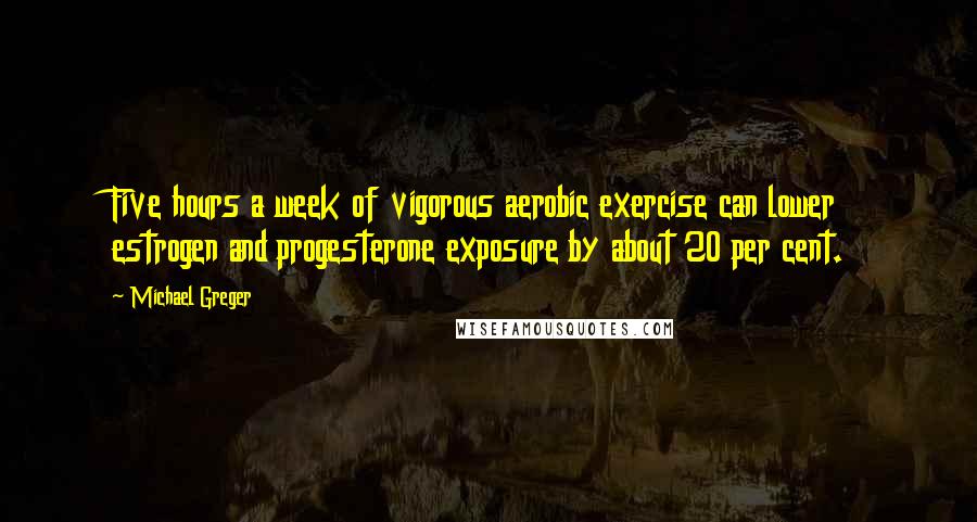 Michael Greger Quotes: Five hours a week of vigorous aerobic exercise can lower estrogen and progesterone exposure by about 20 per cent.