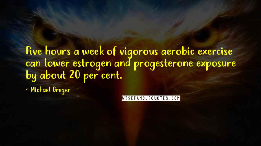 Michael Greger Quotes: Five hours a week of vigorous aerobic exercise can lower estrogen and progesterone exposure by about 20 per cent.