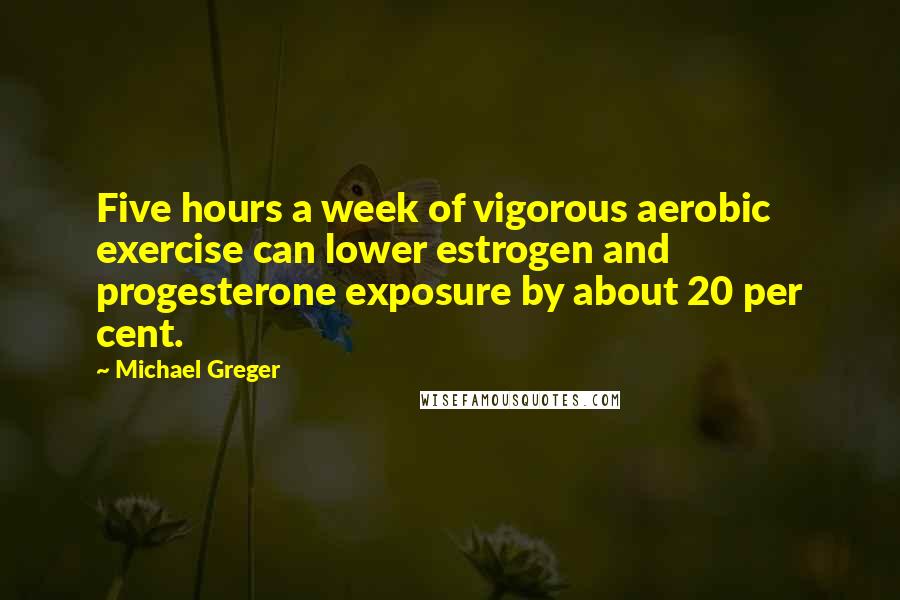 Michael Greger Quotes: Five hours a week of vigorous aerobic exercise can lower estrogen and progesterone exposure by about 20 per cent.