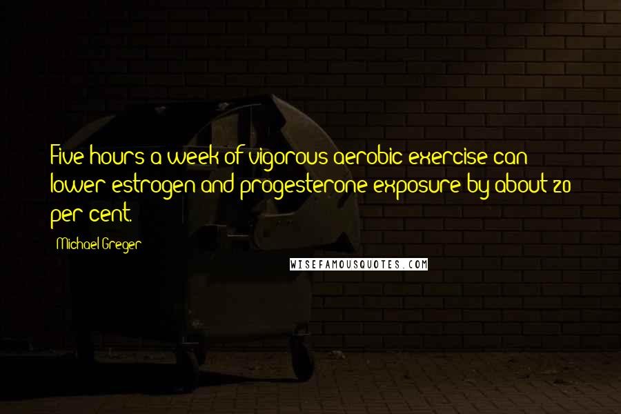 Michael Greger Quotes: Five hours a week of vigorous aerobic exercise can lower estrogen and progesterone exposure by about 20 per cent.