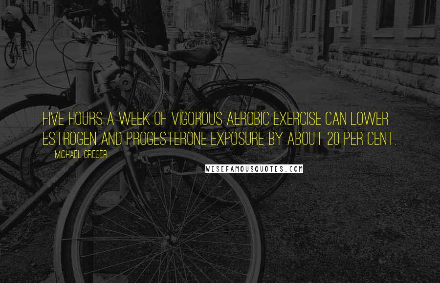 Michael Greger Quotes: Five hours a week of vigorous aerobic exercise can lower estrogen and progesterone exposure by about 20 per cent.