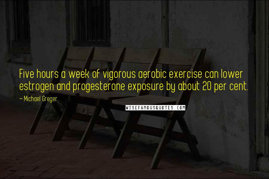 Michael Greger Quotes: Five hours a week of vigorous aerobic exercise can lower estrogen and progesterone exposure by about 20 per cent.