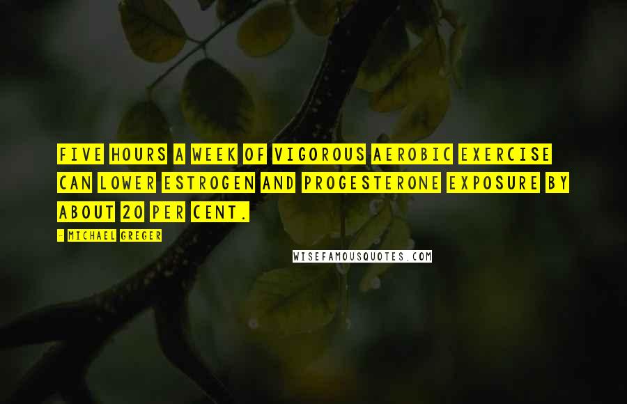 Michael Greger Quotes: Five hours a week of vigorous aerobic exercise can lower estrogen and progesterone exposure by about 20 per cent.