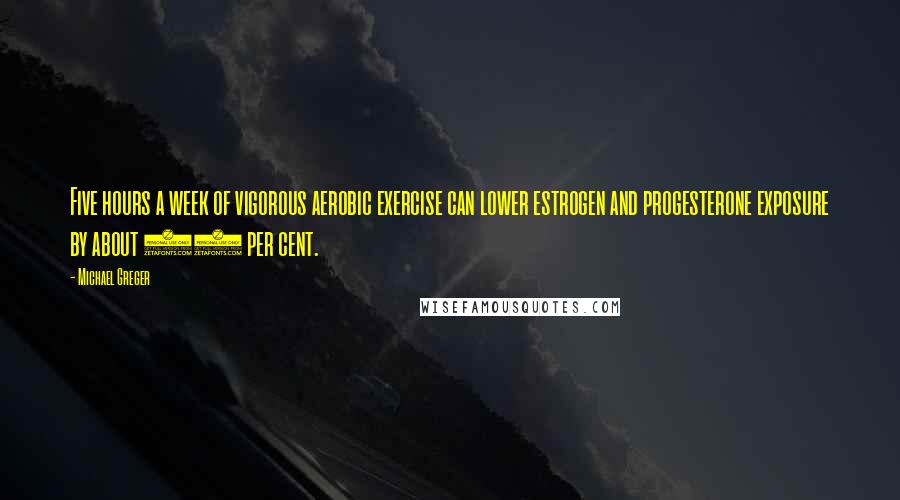 Michael Greger Quotes: Five hours a week of vigorous aerobic exercise can lower estrogen and progesterone exposure by about 20 per cent.
