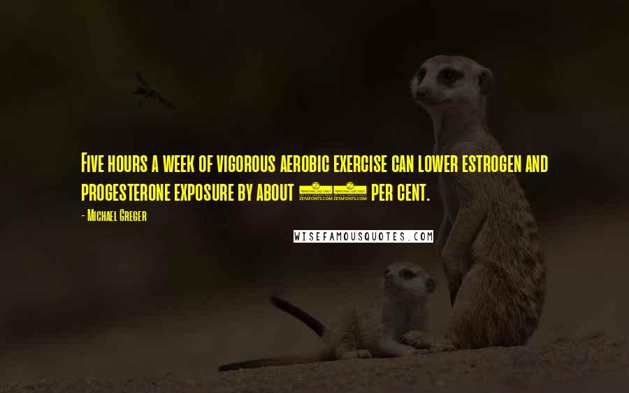 Michael Greger Quotes: Five hours a week of vigorous aerobic exercise can lower estrogen and progesterone exposure by about 20 per cent.