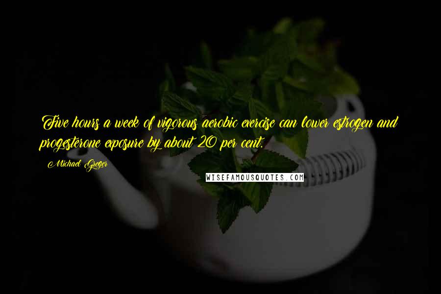 Michael Greger Quotes: Five hours a week of vigorous aerobic exercise can lower estrogen and progesterone exposure by about 20 per cent.