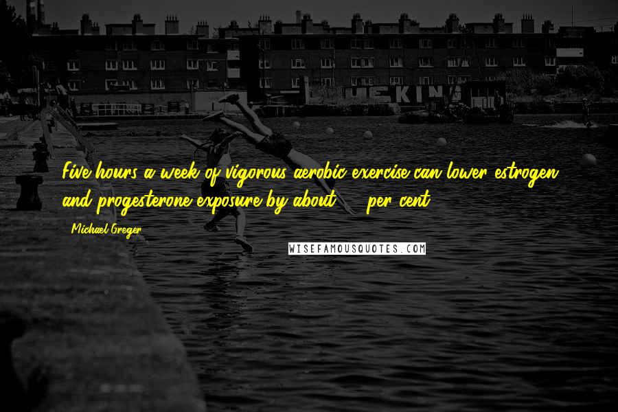 Michael Greger Quotes: Five hours a week of vigorous aerobic exercise can lower estrogen and progesterone exposure by about 20 per cent.