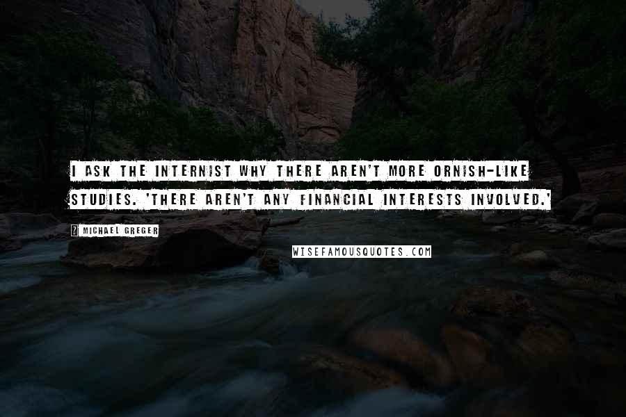 Michael Greger Quotes: I ask the internist why there aren't more Ornish-like studies. 'There aren't any financial interests involved.'