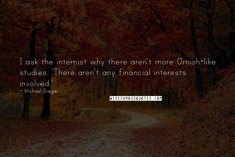 Michael Greger Quotes: I ask the internist why there aren't more Ornish-like studies. 'There aren't any financial interests involved.'