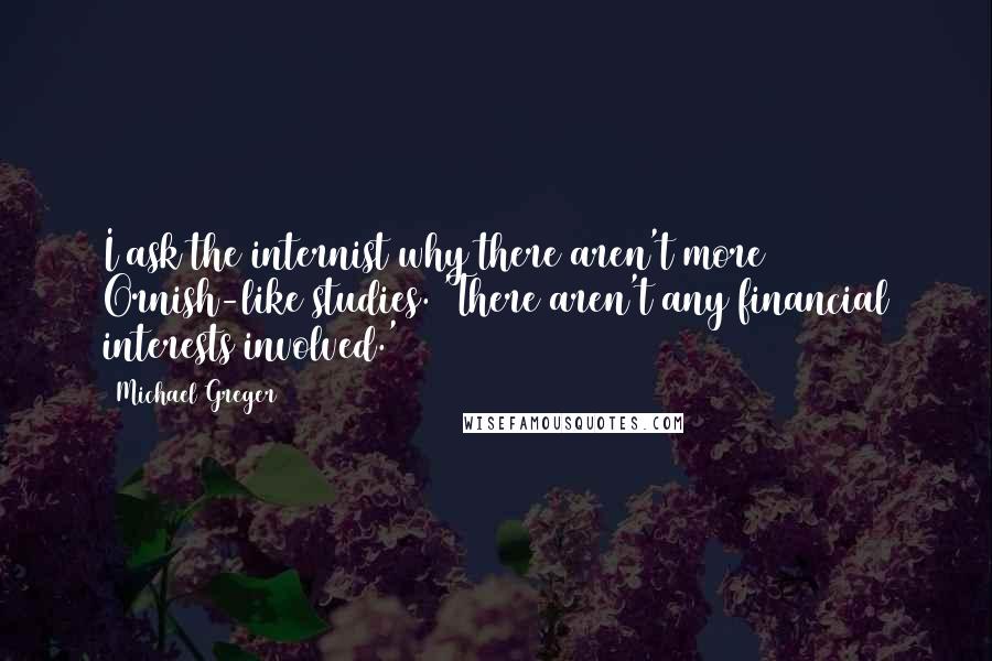 Michael Greger Quotes: I ask the internist why there aren't more Ornish-like studies. 'There aren't any financial interests involved.'